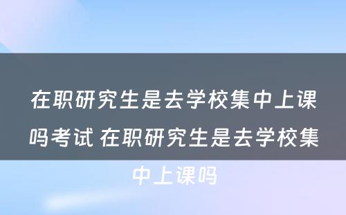 在职研究生是去学校集中上课吗考试 在职研究生是去学校集中上课吗