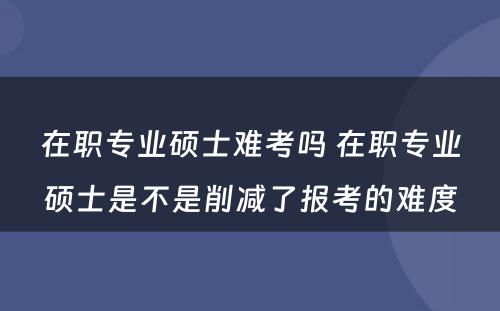 在职专业硕士难考吗 在职专业硕士是不是削减了报考的难度