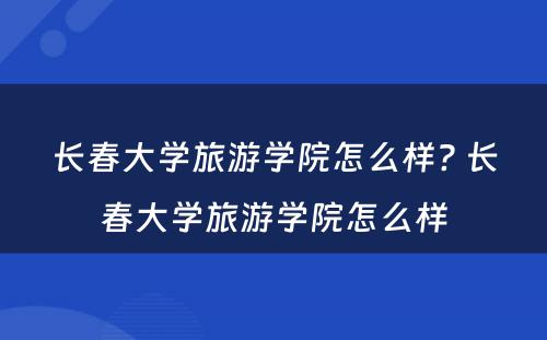 长春大学旅游学院怎么样? 长春大学旅游学院怎么样