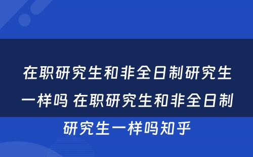 在职研究生和非全日制研究生一样吗 在职研究生和非全日制研究生一样吗知乎