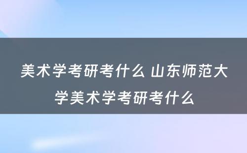 美术学考研考什么 山东师范大学美术学考研考什么