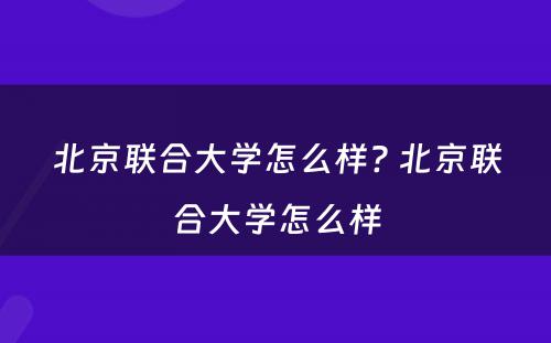 北京联合大学怎么样? 北京联合大学怎么样