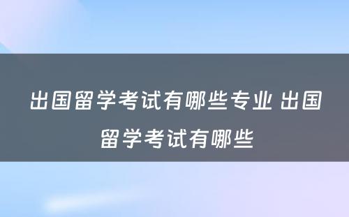 出国留学考试有哪些专业 出国留学考试有哪些