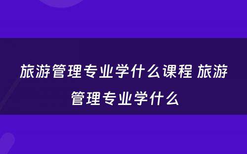 旅游管理专业学什么课程 旅游管理专业学什么