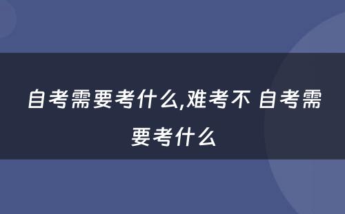 自考需要考什么,难考不 自考需要考什么