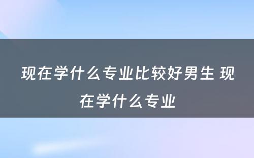 现在学什么专业比较好男生 现在学什么专业