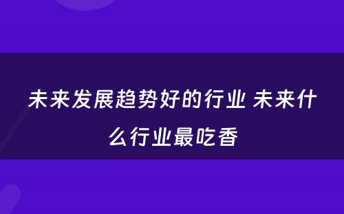 未来发展趋势好的行业 未来什么行业最吃香