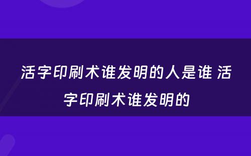 活字印刷术谁发明的人是谁 活字印刷术谁发明的