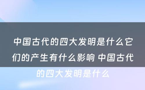 中国古代的四大发明是什么它们的产生有什么影响 中国古代的四大发明是什么