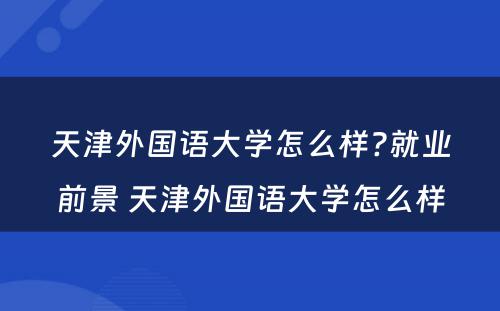 天津外国语大学怎么样?就业前景 天津外国语大学怎么样