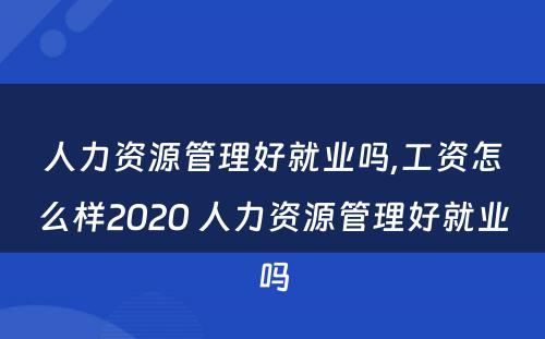 人力资源管理好就业吗,工资怎么样2020 人力资源管理好就业吗