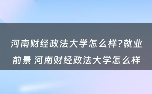 河南财经政法大学怎么样?就业前景 河南财经政法大学怎么样