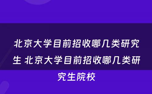 北京大学目前招收哪几类研究生 北京大学目前招收哪几类研究生院校
