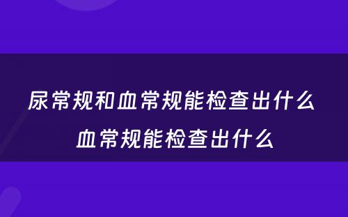 尿常规和血常规能检查出什么 血常规能检查出什么