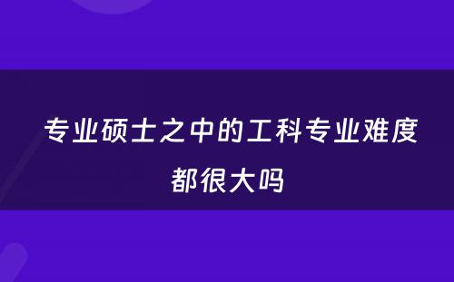  专业硕士之中的工科专业难度都很大吗