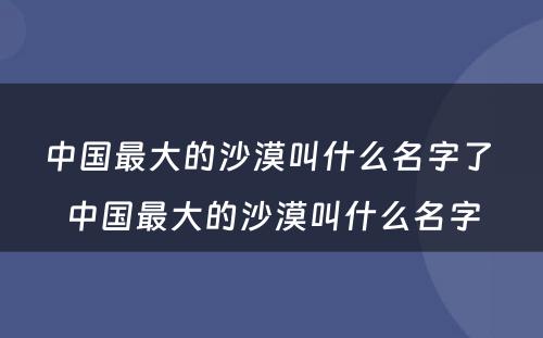 中国最大的沙漠叫什么名字了 中国最大的沙漠叫什么名字