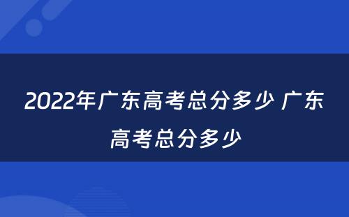2022年广东高考总分多少 广东高考总分多少