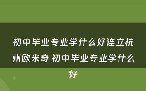 初中毕业专业学什么好连立杭州欧米奇 初中毕业专业学什么好