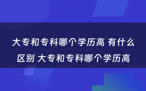 大专和专科哪个学历高 有什么区别 大专和专科哪个学历高