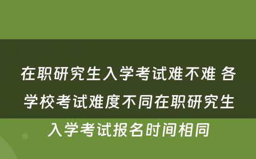 在职研究生入学考试难不难 各学校考试难度不同在职研究生入学考试报名时间相同