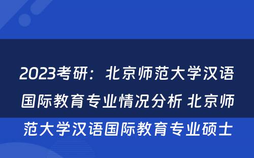 2023考研：北京师范大学汉语国际教育专业情况分析 北京师范大学汉语国际教育专业硕士