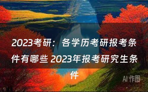 2023考研：各学历考研报考条件有哪些 2023年报考研究生条件