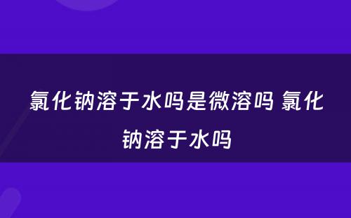 氯化钠溶于水吗是微溶吗 氯化钠溶于水吗