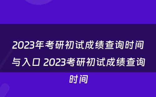 2023年考研初试成绩查询时间与入口 2023考研初试成绩查询时间