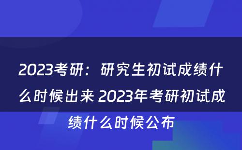 2023考研：研究生初试成绩什么时候出来 2023年考研初试成绩什么时候公布