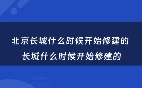 北京长城什么时候开始修建的 长城什么时候开始修建的