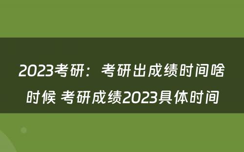 2023考研：考研出成绩时间啥时候 考研成绩2023具体时间