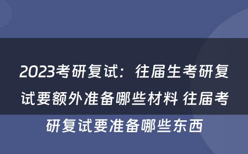 2023考研复试：往届生考研复试要额外准备哪些材料 往届考研复试要准备哪些东西