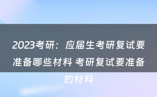 2023考研：应届生考研复试要准备哪些材料 考研复试要准备的材料