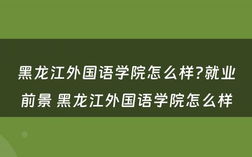 黑龙江外国语学院怎么样?就业前景 黑龙江外国语学院怎么样