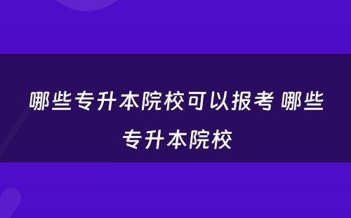 哪些专升本院校可以报考 哪些专升本院校