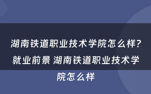 湖南铁道职业技术学院怎么样?就业前景 湖南铁道职业技术学院怎么样