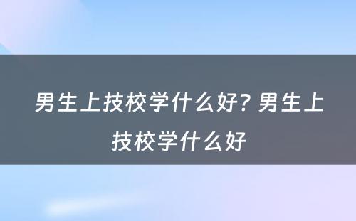 男生上技校学什么好? 男生上技校学什么好