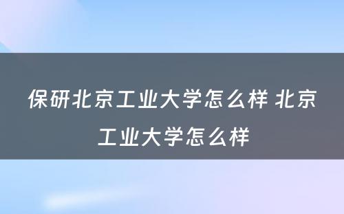 保研北京工业大学怎么样 北京工业大学怎么样