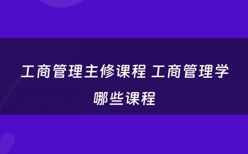 工商管理主修课程 工商管理学哪些课程