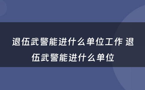 退伍武警能进什么单位工作 退伍武警能进什么单位