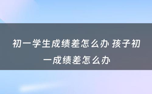 初一学生成绩差怎么办 孩子初一成绩差怎么办