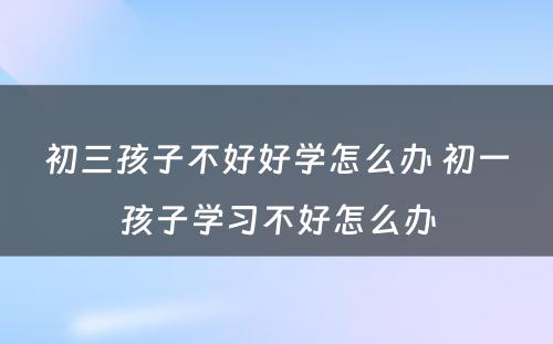 初三孩子不好好学怎么办 初一孩子学习不好怎么办