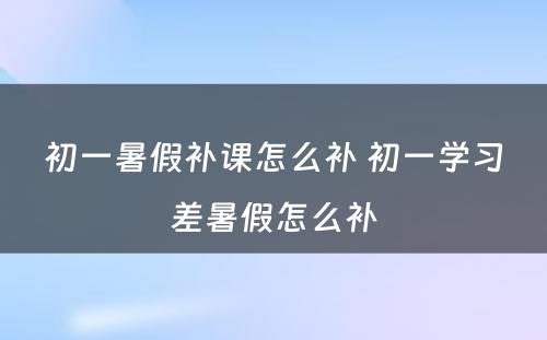 初一暑假补课怎么补 初一学习差暑假怎么补