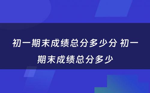 初一期末成绩总分多少分 初一期末成绩总分多少