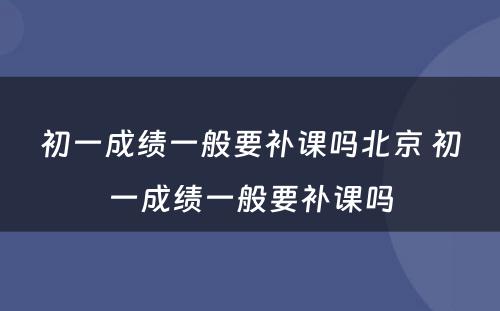 初一成绩一般要补课吗北京 初一成绩一般要补课吗