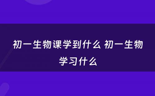 初一生物课学到什么 初一生物学习什么