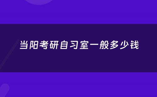 当阳考研自习室一般多少钱