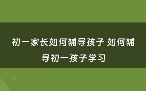 初一家长如何辅导孩子 如何辅导初一孩子学习