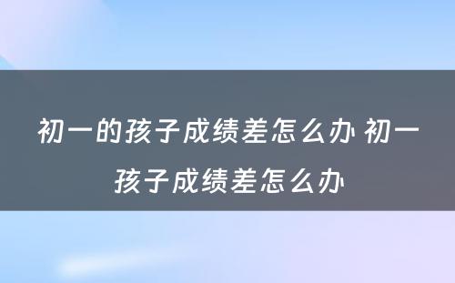 初一的孩子成绩差怎么办 初一孩子成绩差怎么办