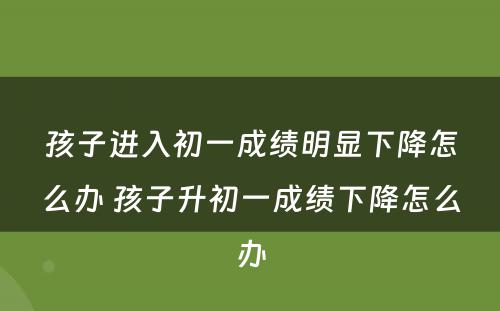 孩子进入初一成绩明显下降怎么办 孩子升初一成绩下降怎么办